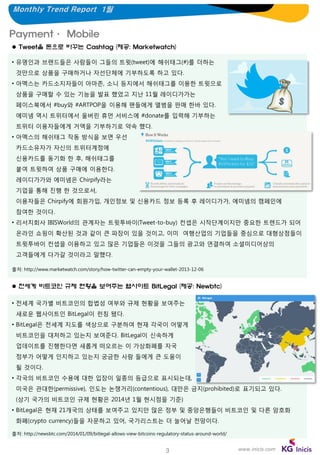 Monthly Trend Report 1월

Payment· Mobile
 Tweet을 돈으로 바꾸는 Cashtag (제공: Marketwatch)
• 유명인과 브랜드들은 사람들이 그들의 트윗(tweet)에 해쉬태그(#)를 더하는
것만으로 상품을 구매하거나 자선단체에 기부하도록 하고 있다.
• 아멕스는 카드소지자들이 아마존, 소니 등지에서 해쉬태그를 이용한 트윗으로
상품을 구매할 수 있는 기능을 발표 했었고 지난 11월 레이디가가는
페이스북에서 #buy와 #ARTPOP을 이용해 팬들에게 앨범을 판매 한바 있다.
에미넴 역시 트위터에서 울버린 휴먼 서비스에 #donate를 입력해 기부하는
트위터 이용자들에게 거액을 기부하기로 약속 했다.
• 아멕스의 해쉬태그 작동 방식을 보면 우선
카드소유자가 자신의 트위터계정에
신용카드를 동기화 한 후, 해쉬태그를
붙여 트윗하여 상품 구매에 이용한다.
레이디가가와 에미넴은 Chirpify라는
기업을 통해 진행 한 것으로서,
이용자들은 Chirpify에 회원가입, 개인정보 및 신용카드 정보 등록 후 레이디가가, 에미넴의 캠페인에
참여한 것이다.
• 리서치회사 IBISWorld의 관계자는 트윗투바이(Tweet-to-buy) 컨셉은 시작단계이지만 중요한 트렌드가 되어
온라인 쇼핑이 확산된 것과 같이 큰 파장이 있을 것이고, 이미 여행산업의 기업들을 중심으로 대형상점들이
트윗투바이 컨셉을 이용하고 있고 많은 기업들은 이것을 그들의 광고와 연결하여 소셜미디어상의
고객들에게 다가갈 것이라고 말했다.
출처: http://www.marketwatch.com/story/how-twitter-can-empty-your-wallet-2013-12-06

 전세계 비트코인 규제 현황을 보여주는 웹사이트 BitLegal (제공: Newbtc)
• 전세계 국가별 비트코인의 합법성 여부와 규제 현황을 보여주는

새로운 웹사이트인 BitLegal이 런칭 됐다.
• BitLegal은 전세계 지도를 색상으로 구분하여 현재 각국이 어떻게
비트코인을 대처하고 있는지 보여준다. BitLegal이 신속하게
업데이트를 진행한다면 새롭게 떠오르는 이 가상화폐를 자국
정부가 어떻게 인지하고 있는지 궁금한 사람 들에게 큰 도움이
될 것이다.
• 각국의 비트코인 수용에 대한 입장이 일종의 등급으로 표시되는데,
미국은 관대한(permissive), 인도는 논쟁거리(contentious), 대만은 금지(prohibited)로 표기되고 있다.

(상기 국가의 비트코인 규제 현황은 2014년 1월 현시점을 기준)
• BitLegal은 현재 21개국의 상태를 보여주고 있지만 많은 정부 및 중앙은행들이 비트코인 및 다른 암호화
화폐(crypto currency)들을 자문하고 있어, 국가리스트는 더 늘어날 전망이다.
출처: http://newsbtc.com/2014/01/09/bitlegal-allows-view-bitcoins-regulatory-status-around-world/

3

www.inicis.com

 