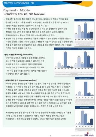 Monthly Trend Report 1월

Payment· Mobile
 동남아시아의 온라인 결제 (제공: Techinaisa)
• 경제성장, 젊은이의 증가, 저렴한 모바일기기는 동남아시아 전역에 IT기기 활용
증가를 가져 왔고 그루폰, 이베이, 로켓인터넷, 페이팔 등과 같은 거대한 e커머스
플레이어들은 동남아로 진출하거나 투자를 하고 있다.
• 지역의 경쟁 환경도 치열 해, 동남아시아에서 가장 큰 결제회사인 말레이시아
MOL은 년간 6천만 건의 거래를 처리하고 수익은 $3억가 넘으며, 대만의
결제회사 2C2P는 동남아 7개국으로 서비스를 확장 하고 있다.
• 동남아 시장 잠재력은 분명하지만 기술투자자들이나 글로벌결제 회사들은 동남아
각국의 문화와 규정의 차이가 상점과 고객행동에 미칠 수 있다는 점을 유념해야 한다.
예를 들어 필리핀은 모바일결제의 높은 선호도를 보인 반면에 말레이시아 사람들은
기존의 인터넷 결제를 선호 한다.
뱅킹 이용률 (Banking penetration)
대다수의 싱가포르 사람들은 은행계좌를 소유하고
있는 반면에 인도네시아 사람들은 20%만이 은행
계좌를 갖고 있다. 신용카드 역시 지역에 따라
차이가 있어 싱가포르와 인도네시아인 각각 38%,
12% 이상 신용카드를 보유하고 있지만 다른 동남아
국가에서는 5%가 넘지 않는다.
소비자 준비 정도 (Consumer readiness)
소비자 준비는 온라인 결제 이용에 대한 친숙, 사용 의향 정도를 뜻하며 전자결제
이용률은 각 국가의 온라인 결제 준비 정도를 볼 수 있는 척도가 된다. 싱가포르가
큰 차이로 다른 국가를 선도하고 있으며 새롭고 혁신적인 온라인 결제 서비스를
수용할 확률이 보다 높다. 과거, 동남아에서 뱅킹 확산에 많은 시간이 걸렸었는데
온라인 결제의 성장은 모바일 결제 이용률에 크게 의존 하게 될 것이다. 모바일
결제를 통해 사람들은 은행계좌 보다는 모바일 계정을 이용해 돈을 송금 할 수 있다.
과거 스마트머니, Gcash를 경험한바 있는 필리핀은 싱가포르보다도 모바일폰 결제
이용률이 높으며 다른 동남아 국가들보다는 현격한 차이를 보이고 있다.
베트남사람들의 높은 친숙함과 사용 의지를 반영하여 베트남은 모바일결제 이용률
3위에 있지만 정부와 이동통신사의 제한된 지원이 혁신을 방해 하고 있고,
인도네시아는 아직 모바일결제 이용의지나 준비는 매우 낮은 것으로 보인다.

4

www.inicis.com

 