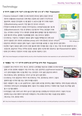 10
Monthly Trend Report 12월
www.inicis.com
 데이터 유출로 인해 이용자 인증 필요성에 대한 인식 증가 (제공: Thepaypers)
• Ponemon Institute가 수행한 조사에 따르면 2014년 결제 산업은 연이은
데이터 유출(data breache)로 인해 해당 산업에 보안 강화가 우선적으로
필요하며, 새로운 전자결제 시스템 출연 시 보안사고를 막기 위해 이용자
인증(authenticating users)이 가장 필요 한 것으로 나타났다.
• IT전문가 634명 중 63%가 새로운 전자지갑(또는 모바일지갑)을 출시 할 때
인증(authentication)이 가장 큰 문제라고 말 했으며 75%는 본인들이 속해
있는 조직에서 모바일 기기나 휴대폰 번호를 통해 결제를 지원 할 예정이라고
답변 했으며 43%는 결제에 가상화폐를 접목 시킬 것이라고 말했다.
• 조사에서는 기업이나 기관들이 새로운 결제 기술을 채택함으로 인해 보안
장치가 필요한 것이 데이터 보호(Data privacy) 보다 더욱 중요한 것으로 나타났다.
• 응답자의 38%만이 새로운 결제 기술이 그들의 데이터를 보호할 수 있을 것이라 답변 했다.
• 토큰화 기술이 새로운 결제 수단의 인증 필요에 대한 우려를 경감 시킬 수 있는 가장 우수한 방법이라 조사
되었으며, 응답자의 75%는 OTP와 토큰은 새로운 결제 수단에 매우 중요하고 필수적(essential)이라 말했다.
• 현재 단지 48%의 기관만이 이러한 것을 보안에 이용하고 있다.
출처: http://www.thepaypers.com/digital-identity-security-online-fraud/data-breaches-raise-awareness-on-user-authentication/757354-26
 사람들은 카드 사기 방지에 능동적으로 참여하길 원해 (제공: Thepaypers)
• 신용평가 회사 FICO가 미국, 캐나다, 영국인 1,265명을 대상으로 진행한 조사에 따르면
결제 사기와 관련해 사람들이 가장 우려 하는 것은 금전적인 손실(Financial loss)보다는
사기 문제 해결을 위해 시간을 뺏긴 다는 것이었다. 미국 설문 응답자의 68%가
캐나다에서는 60%, 영국에서는 51%가 상기와 같이 답변 했다.
• 조사에서는 미국 응답자의 70%가 캐나다에서는 75%, 영국에서는 66%가 그들의
결제카드를 사기에 이용 되는 것에 우려를 보였다.
• 많은 사람들이 그들 스스로 능동적으로 그들의 결제 보안을 관리하는 툴을 이용하는 것에 관심을 보였는데,
3개국에서 50%이상이 모바일앱을 통해 그들의 카드사용을 관리하고 거래에 이용 가능한 최고액을 설정
할 수 있기를 원했다.
• 미국인들은 다른 2개국 보다 특히 실시간 알림 방식을 선호했는데 미국인의 63%가 그들의 카드와
관련해 의심스러운 행위가 탐지되면 이메일이나 텍스트메시지로 해당 사실을 받길 원했다.
(캐나다는 51%, 영국은 46%)
출처: http://www.thepaypers.com/digital-identity-security-online-fraud/consumers-are-keen-on-actively-participating-in-preventing-card-fraud/757528-26
Technology
자료: idology.com
 