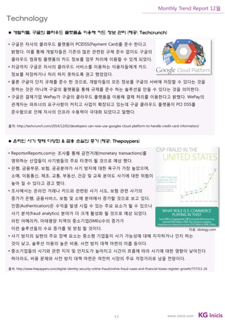 11
Monthly Trend Report 12월
www.inicis.com
 개발자들, 구글의 클라우드 플랫폼을 이용해 카드 정보 관리 (제공: Techcrunch)
• 구글은 자사의 클라우드 플랫폼이 PCIDSS(Payment Card)를 준수 한다고
밝혔다. 이를 통해 개발자들은 기존의 많은 관련된 규제 준수 없이도 구글의
클라우드 컴퓨팅 플랫폼의 카드 정보를 업무 처리에 이용할 수 있게 되었다.
• 지금까지 구글은 자사의 클라우드 서비스를 이용하는 이용자들에게 카드
정보를 저장하거나 처리 하지 못하도록 권고 했었었다.
• 물론 구글이 단지 규제를 준수 한 것으로, 개발자들의 모든 정보를 구글의 서버에 저장할 수 있다는 것을
뜻하는 것은 아니며 구글의 플랫폼을 통해 규제를 준수 하는 솔루션을 만들 수 있다는 것을 의미한다.
• 구글은 결제기업 WePay가 구글의 클라우드 플랫폼을 이용해 결제 처리를 이용한다고 밝혔다. WePay의
관계자는 파트너의 요구사항이 커지고 사업이 확장되고 있는데 구글 클라우드 플랫폼이 PCI DSS를
준수함으로 인해 자사의 인프라 수용력이 극대화 되었다고 말했다.
출처: http://techcrunch.com/2014/12/02/developers-can-now-use-googles-cloud-platform-to-handle-credit-card-information/
 온라인 사기 형태 다양화 & 금융 손실의 증가 (제공: Thepaypers)
• ReportsnReports.com는 조사를 통해 금전거래(monetary transactions)를
영위하는 산업들이 사기범들의 주요 타겟이 될 것으로 예상 했다.
• 은행, 금융부문, 보험, 공공분야가 사기 방지에 대한 욕구가 가장 높았으며,
소매, 이동통신, 제조, 교통, 부동산, 건강 및 교육 분야도 사기에 대한 위험이
높아 질 수 있다고 경고 했다.
• 조사에서는 온라인 거래나 카드와 관련된 사기 시도, 보험 관련 사기의
증가가 은행, 금융서비스, 보험 및 소매 분야에서 증가할 것으로 보고 있다.
인증(Authentication)은 수익을 발생 시킬 수 있는 주요 요소가 될 수 있으나
사기 분석(fraud analytics) 분야가 더 크게 활성화 될 것으로 예상 되었다.
라틴 아메리카, 아태평양 지역의 중소기업(SMEs)수의 증가가
이런 솔루션들의 수요 증가를 뒷 받침 할 것이다.
• 사기 방지의 실현의 주요 장벽 요소는 중소형 기업들이 사기 가능성에 대해 지각하거나 인지 하는
것이 낮고, 솔루션 이용의 높은 비용, 사전 방지 대책 마련의 미흡 등이다.
• 중소기업들의 사기와 관련 지각 및 인지도가 높아지고 시간이 흐름에 따라 사기에 대한 영향이 낮아진다
하더라도, 비용 문제와 사전 방지 대책 마련은 여전히 시장의 주요 걱정거리로 남을 전망이다.
출처: http://www.thepaypers.com/digital-identity-security-online-fraud/online-fraud-cases-and-financial-losses-register-growth/757311-26
Technology
자료: idology.com
 