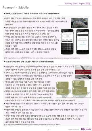 2
Monthly Trend Report 12월
www.inicis.com
 Uber, 인도중앙은행의 새로운 결제규제를 우회 (제공: Techcrunch)
• 미국의 택시앱 서비스 우버(Uber)는 인도중앙은행(RBI)의 온라인 거래에 2팩터
인증을 거쳐야 한다는 규제에 대한 응답으로 새로운 모바일지갑 기반의 솔루션을
출시 했다.
• 인도중앙은행의 인도은행이 발행한 카드거래에 2팩터 인증을 거쳐야
하는 규제에 영향을 받는 해외기업은 우버만이 아니다. 인도중앙은행은
이런 규제는 보안을 증가 시키기 위함이라고 주장하고 있다.
• 우버는 인도 외 다른 모든 국가에서는 신용카드 거래만 수용하지만,
인도에서는 신용카드 보유율이 낮아 인도인들은 우버의 새로운 모바일
지갑을 통해 직불카드나 은행계좌, 선불방식을 이용해 우버 서비스를
이용할 수 있다.
• 우버의 기존 결제시스템은 새로운 지갑형 결제 시스템으로 대체 될
예정이지만 이용자들의 수용에는 시간이 필요할 전망이다.
출처: http://techcrunch.com/2014/11/30/uber-hits-out-at-indias-unnecessary-and-burdensome-new-payment-regulations/
 유럽 e커머스에서 결제 수단의 다양성 (제공: Fibre2fashion)
• 독일 함부르크의 연구기관 organization yStats에 따르면 유럽은 B2C e커머스 거래 규모가
전세계 3번째에 해당하며 온라인 쇼핑에 많은 결제 수단이 이용되고 있다.
• 서부의 소구역(sub-region)에는 신용카드가 동부에서는 COD(Cash on delibery)와 다양한
대체 수단(alternative methods)들이 주로 이용되고 있으며 두 지역 모두 모바일 결제가
성장할 수 있는 잠재적인 여건을 보유 하고 있다.
• 영국의 경우 신용카드와 직불카드가 주로 이용 되는데 결제
이용자의 1/4 구매 과정에 선호하는 결제 수단이 없을 경우
결제를 중도에 포기 했으며, 모바일 결제 이용에 관심을 나타냈다.
• 독일에서는 B2C에서 페이팔과 익스프레스 체크아웃 결제 수단의
이용률이 높아지고 있으며 최근 아마존도 "Login and Pay"결제
수단을 제공 하고 있다. 현재 독일에서는 인보이스(Invoice)를
이용한 방법이 가장 많이 이용되고 있는 결제 수단이며 페이팔이 비중을 높여가는 추세이다.
• 프랑스에서는 은행카드가 가장 많이 사용되고 모바일 결제 이용률이 높아 짐에 따라 관련 에코시스템이
활발히 구축 되고 있다.
• 이탈리아와 스페인은 신용카드가 네덜란드에서는 은행을 통한 iDEAL계정이 스웨덴에서는 인보이스 방식이
B2C e커머스에 많이 이용 되고 있다.
• 러시아에서는 e커머스에 현금이 가장 많이 이용되고 있으며 온라인 뱅킹을 통한 대체 결제 수단 이용이
조금씩 증가 하고 있고 최근 페이팔도 현금 결제 방식을 Qiwi, 알리익스프레스와 제휴한 Yandex와
같은 모바일 지갑이 선을 보이고 있다.
출처: http://www.fibre2fashion.com/news/apparel-news/newsdetails.aspx?news_id=169167
Payment· Mobile
 