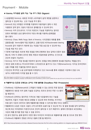 3
Monthly Trend Report 12월
www.inicis.com
 Venmo, 터치ID로 결제 하는 기능 추가 (제공: Gigaom)
• 소셜결제앱 Venmo는 새로운 아이폰 소유자들이 쉽게 계정을 설정하고
결제 할 수 있도록 하는 신규 기능을 추가 했다.
• Venmo의 최신 iOS앱은 터치ID를 지원하여 이용자들이 결제 시 개인
식별번호 입력 없이 그들의 지문으로 결제를 할 수 있도록 한다.
• Venmo는 아직 안드로이드 기기의 지문인식 기능을 지원하지는 않지만
모회사 페이팔은 삼성 갤럭시S5의 지문스캐너를 이용하는결제앱을
출시 했다.
• Venmo는 Chase, Wells Fargo, Bank of America, 시티은행과 제휴를 통해
금융정보를 Venmo앱에 직접 연결하고, 금융기관인 ACH(automated clearing
house)와 같이 이용자가 계좌에 있는 자금을 직접 송금 할 수 있도록 하는
기능을 제공 하고 있다.
• 기존에 이용자들은 최초에 계정 연결을 위해 은행계좌 정보 입력과 인증이 필요
했는데, 이제 각 은행의 온라인 뱅킹 계정과 비밀번호를 입력하는 것 만으로
간단히 연결이 가능하다.
• Venmo는 여기서 직접 정보를 저장하지 않으며, 인증을 위해 은행에게 정보를 전달하는 역할을 한다.
• 개인간 결제 트렌드는 PC브라우저에서 스마트폰으로 옮겨가고 있고 거래(transaction)는 더이상 온라인에서
상품 구매를 위한 지불만을 뜻하지 않는다.
• 지인간의 즉각적인 소셜 상호작용에 타케팅하고 있고 Venmo를 통해 사람들은 식당에서 돈을 나눠
내거나 바텐더에게 디지털 팁을 줄 수 있다.
출처: https://gigaom.com/2014/11/17/venmo-update-lets-you-pay-with-touch-id-directly-from-your-
bank/?utm_medium=social&utm_campaign=socialflow&utm_source=twitter&utm_content=venmo-update-lets-you-pay-with-touch-id-directly-from-your-bank_889559
 애플페이와 최초로 연동되는 온라인 주문 플랫폼 ChowNow (제공: Prnewswire)
• ChoNow는 식당(Restaruant)의 고객들이 이용할 수 있는 온라인 주문 앱으로
애플페이의 새로운 터치 결제 기술을 도입하는 최초의 온라인 주문 시스템이
될 예정이다.
• ChoNow의 관계자는 합리적인 가격으로 개별 식당들에게 최신 기술을
제공하여, 이들이 거대한 체인과 경쟁할 수 있도록 하며 추후에는 추가적인
비용 없이 식당의 네이티브 앱에 애플페이를 연동할 수 있게 할 예정 이라고 말했다.
• 애플페이의 도입은 식당과 그들의 고객 모두에게 도움이 될 수 있는데 카드 및 빌링 정보를 집적 입력하는
대신에 최신 아이폰에서 지문인식으로 간단히 결제 할 수 있기 때문이다. 결제의 편리함과 보안강화는
식당의 매출 증가를 연결 지을 수 있을 것이다.
• 한 분석 전문가는 올해 말까지 3천만 명의 미국인이 아이폰으로 애플페이를 경험 할 것으로 전망 했다.
• ChoNow의 애플페이 연동은 2015년 1월에 진행 될 예정이다.
출처: http://www.prnewswire.com/news-releases/chownow-becomes-the-first-online-ordering-platform-to-integrate-apple-pay-300010173.html
Payment· Mobile
 