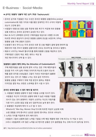 5
Monthly Trend Report 12월
www.inicis.com
 온라인 맞춤형 상품에 대한 심리 (제공: Techcrunch)
• 온라인 상거래 기업들은 지난 수년간 온라인 맞춤형 상품(Online product
customization)에 대한 가치와 이를 통한 잠재적인 추가 수익이 어떻게
되는지 고민해 왔다.
• 사람들이 대량으로 맞춤 상품 주문에 대한 욕구가 커짐에 따라 맞춤형
상품 트렌드는 온라인 공간에서 급성장 하고 있다.
• Bain & Co가 1,000명의 온라인 구매자들을 대상으로 수행한 조사에
따르면 30%의 응답자가 온라인 맞춤형 상품에 관심을 보였으며, 10%는
맞춤형 상품 구매 경험이 있었다.
• 신용평가 회사 무디스는 미국 온라인 의류 및 신발 매출이 올해 말에 $450억 될
예정이며 이중 25%가 맞춤형 상품이라면 규모는 $110억 될 것이라고 말했다.
• 예로서 나이키는 NikeiD 웹사이트를 통해 맞춤형 신발을 제공하고 있어,
구매자들은 신발의 색상, 패턴, 레이스 색상 및
개인 메시지까지 선택 할 수 있다.
맞춤형의 상품의 매력 (Why the Attraction of Customization?)
구매 예정자들을 상품 생산에 참여 시키는 것은 구매 예정자들의
감성을 자극 시켜 실제 구매로 이어지게 하는데 도움이 되는데
예를 들면 유치원 선생님들은 그들이 가르친 어린이들이 훌륭한
성인이 되는 것이 큰 기쁨을 느끼는 것과 같은 이치이다.
맞춤형 상품을 구매하기 위해 직접 본인이 원하는 취향과
디자인을 결정 하는 과정은 소유욕을 증가 시킬 수 있다.
온라인 세계에 활용 시 염두 해야 할 세가지
1. 사람들은 맞춤형 상품에 더 많은 비용을 소비할 의사가 있다.
사람들은 자신이 디자인한 상품에 대해 더 높은 비용을 지불할
의사가 있는 것이 분명하다. 자동차 소유주는 자신의 자동차를
다른 이가 소유한 동일 모델 보다 일반적으로 높게 평가 한다.
2. 맞춤형은 여성에게 특히 더 소구 할 수 있다.
Wharton의 “Men Buy, Women Shop”조사에 따르면 여성이 남성에 비해
쇼핑 경험을 크게 중시하고 남성은 결과만 중시하는 것으로 나타났다.
3. 노력과 가치를 적절하게 유지 해야 한다.
사람들이 그들의 상품에 많은 노력을 기울일 수록 해당 제품에 대한 구매 욕구는 더 커질 수 있다.
그러나 사람들에게 너무 많은 노력을 요구한다면 상품은 단지 불편함을 주는 것에 지나지 않게 될 것이다.
출처: http://techcrunch.com/2014/11/11/the-rise-of-online-customization/
E-Business· Social-Media
 
