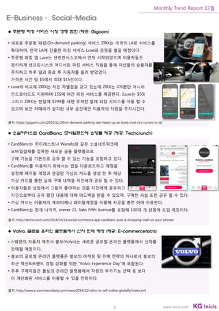 7
Monthly Trend Report 12월
www.inicis.com
 주문형 파킹 서비스 시장 경쟁 점화 (제공: Gigaom)
• 새로운 주문형 파킹(On-demand parking) 서비스 ZIRX는 미국의 LA로 서비스를
확대하여, 먼저 LA에 진출한 파킹 서비스 Luxe와 경쟁을 벌일 예정이다.
• 주문형 파킹 앱 Luxe는 샌프란시스코에서 먼저 시작되었으며 이용자들은
편리하게 샌프란시스코 어디서든 파킹 서비스 직원을 통해 자신들의 승용차를
주차하고 하루 일과 종료 후 자동차를 돌려 받았었다.
가격은 시간 당 $5에서 최대 $15선이다.
• Luxe와 비교해 ZIRX는 작은 차별점을 갖고 있는데 ZIRX는 iOS뿐만 아니라
안드로이드도 지원하며 15$에 야간 파킹 서비스를 제공한다. (Luxe는 $50)
그리고 ZIRX는 한달에 $299를 내면 무제한 발레 파킹 서비스를 이용 할 수
있으며 보안 카메라가 설치된 내부 공간에만 이용자의 차량을 주차시킨다.
출처: https://gigaom.com/2014/11/24/on-demand-parking-war-heats-up-as-luxes-rival-zirx-comes-to-la/
 소셜커머스앱 CardBlanc, 모바일폰안에 쇼핑몰 제공 (제공: Techcrunch)
• CardBlanc는 핀터레스트나 Wanelo와 같은 소셜네트워크에
모바일결제를 접목한 새로운 금융 플랫폼으로
구매 기능을 기본으로 공유 할 수 있는 기능을 포함하고 있다.
• CardBlanc를 이용하기 위해서는 앱을 다운로드하고 계정을
설정해 페이팔 계정과 연결된 가상의 카드를 생성 한 후 해당
가상 카드를 통한 실제 구매 내역을 지인에게 공유 할 수 있다.
• 이용자들은 상점에서 그들이 좋아하는 것을 지인에게 공유하고
지인으로부터 공유 했던 내용에 대해 피드백을 받을 수 있으며, 구매한 사실 또한 공유 할 수 있다.
• 가상 카드는 이용자의 계좌이체나 페이팔계정을 이용해 자금을 충전 하여 이용한다.
• CardBlanc는 현재 나이키, orever 21, Saks Fifth Avenue를 포함해 100여 개 상점에 도입 예정이다.
출처: http://techcrunch.com/2014/10/14/social-commerce-app-cardblanc-puts-a-shopping-mall-on-your-phone/
 Volvo, 글로벌 온라인 플랫폼에서 신차 판매 예정 (제공: E-commercefacts)
• 스웨덴의 자동차 제조사 볼보(Volvo)는 새로운 글로벌 온라인 플랫폼에서 신차를
판매할 예정이다.
• 볼보의 글로벌 온라인 플랫폼은 볼보의 마케팅 및 판매 전략의 하나로서 볼보의
최근 혁신&브랜드 경험 강화를 위한 “Volvo Experience Day”에 포함된다.
• 추후 구매자들은 볼보의 온라인 플랫폼에서 차량의 부가기능 선택 등 보다
더 개인화된 서비스를 이용할 수 있을 전망이다.
출처: http://www.e-commercefacts.com/news/2014/12/volvo-to-sell-online-globally/index.xml
E-Business· Social-Media
 