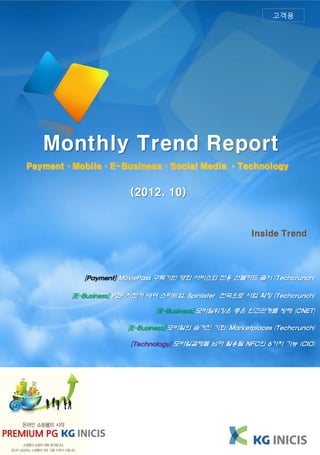 고객용




   Monthly Trend Report
Payment·Mobile·E-Business·Social Media ·Technology


                       (2012. 10)


                                                       Inside Trend




           [Payment] MoviePass 구독기반 영화 서비스와 전용 선불카드 출시 (Techcrunch)

        [E-Business] P2P 자전거 대여 스타트업, Spinlister 전국으로 사업 확장 (Techcrunch)

                              [E-Business] 모바일워킹은 좋은 인간관계를 방해 (CNET)

                      [E-Business] 모바일의 숨겨진 기회: Marketplaces (Techcrunch)

                       [Technology] 모바일결제를 넘어 활용될 NFC의 6가지 기능 (CIO)
 