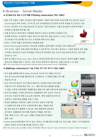 Monthly Trend Report 10월


E-Business· Social-Media
 모바일워킹은 좋은 인간관계를 방해(killing relationships) (제공: CNET)

• 많은 호주 인들이 그들의 모바일기기를 이용해서 그들의 개인시간에 초과근무를 하고 있는데, Good
 Technology조사에 의하면, 조사자 중 ¼이 모바일워킹이 인간관계 유지에 부담을 주고 있다고 인정
• 조사는 1007명의 호주 인을 대상으로 한 것인데, 이들 중 88%가 그들의 정규업무시간에 외부에서
 모바일기기를 통해 업무를 수행
• 이들 중 35%가 잠자리에서 이메일을 체킹하고 24%가 외부에서 모바일기기로
 업무를 처리하는 것 때문에 그들의 파트너와 다툰 적이 있음 (심지어 1.4%는 근무시간
 외 모바일기기로 업무를 처리 하는 것 때문에 헤어지기도 했음)
• 20%는 가족과 외출시 업무전화와 이메일을 답변
• Good Technology의 관계자는 개인존중 차원에서 업무자들이 모바일기기에 지배되도록
 하기 보다는 그들이 자연스럽게 콘트롤 할 수 있도록 하는 것이 매우 중요하고, 기술은 업무와 개인 생활
 사이에서 생산성과 더 낳은 유연함을 가져오도록 존재해야 하는 것이지 항상 일하도록 하는 것이 되면
 안 된다고 지적
• 많은 회사들이 bring-your-own-device (BYOD)트렌드를 주시하고 있는데, 업무와 생활의 균형을
 맞추는데 진통을 겪을 수 있으며, 또한 이것은 업무휴가가 없어지는 것을 초래 할 수 도 있음
출처: http://www.zdnet.com/au/mobile-working-killing-relationships-survey-7000005069/

 앱알림(App notification)의 다음 단계는 위치기반 메시지 (제공: CNET)

• 푸시 알림 플랫폼 제공사 Urban Airship은 자사의 푸시 알림 서비스와
 위치 및 history데이터를 결합하여 좀 더 정확하고 시 적절한 알림 서비스를
 제공하고자 함
• 최근 위치기반 메시지 서비스를 선보였는데, 이것을 도입한 파트너들은
 이용자의 위치 내역을 확인 하여, 뉴스, 할인거래 등의 알림을 제공할
 수 있음 (사전에 이용자들은 개별앱 들이 알림 서비스를 이용하도록 설정 필요)
• 위치기반 알림은 고객을 유인하려는 상점들에게 아주 요긴한 수단으로
 보이는데, 이용자의 여행 history에 이용하면, 특정 상점에 정기적으로
 쇼핑하는 이용자에게 알림을 보낼 수 있음
• 개선된 앱알림은 이용자와 그들이 선호하는 상점과 브랜드를
 더 효율적으로 엮을 것으로 기대되며(특히 할인, 특별한 제안
 등) 방송 용도로서 활용될 수 있는데, 런던 올림픽에 이용되어
 경기장의 사람들에게 메시지를 전달하는 역할을 수행 된바
 있음 (특정 도시나, ZIP code, 건물에 초점을 맞추어 알림이
 설정 가능)
• Urban Airship이용자들이 어디서 살고, 일하고, 여가를 즐기는지를 아는 것은 상점, 브랜드, 미디어들에게
 새로운 차원의 인사이트를 제공할 것이라고 주장
출처: http://news.cnet.com/8301-1035_3-57523342-94/next-step-for-app-notifications-location-based-messages/




                                                          12                          www.inicis.com
 