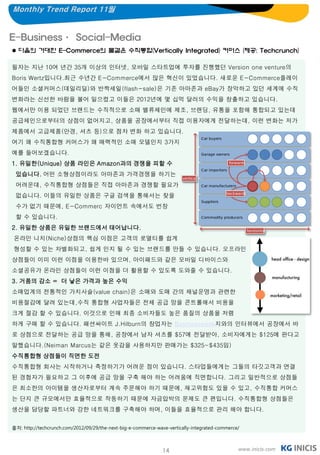 Monthly Trend Report 11월


E-Business· Social-Media
 다음의 거대한 E-Commerce의 물결은 수직통합(Vertically Integrated) 커머스 (제공: Techcrunch)

필자는 지난 10여 년간 35개 이상의 인터넷, 모바일 스타트업에 투자를 진행했던 Version one venture의
Boris Wertz입니다.최근 수년간 E-Commerce에서 많은 혁신이 있었습니다. 새로운 E-Commerce플레이
어들인 소셜커머스(데일리딜)와 반짝세일(flash-sale)은 기존 아마존과 eBay가 장악하고 있던 세계에 수직
변화라는 신선한 바람을 불어 일으켰고 이들은 2012년에 몇 십억 달러의 수익을 창출하고 있습니다.
웹에서만 이용 되었던 브랜드는 수직적으로 소매 밸류체인에 제조, 브랜딩, 유통을 포함해 통합되고 있는데
공급체인으로부터의 상점이 없어지고, 상품을 공장에서부터 직접 이용자에게 전달하는데, 이런 변화는 저가
제품에서 고급제품(안경, 셔츠 등)으로 점차 변화 하고 있습니다.
여기 왜 수직통합형 커머스가 왜 매력적인 소매 모델인지 3가지
예를 들어보겠습니다.
1. 유일한(Unique) 상품 라인은 Amazon과의 경쟁을 피할 수
 있습니다. 어떤 소형상점이라도 아마존과 가격경쟁을 하기는
 어려운데, 수직통합형 상점들은 직접 아마존과 경쟁할 필요가
 없습니다. 이들의 유일한 상품은 구글 검색을 통해서는 찾을
 수가 없기 때문에, E-Commerc 자이언트 속에서도 번창
 할 수 있습니다.
2. 유일한 상품은 유일한 브랜드에서 태어납니다.
온라인 니치(Niche)상점의 핵심 이점은 고객의 로열티를 쉽게
형성할 수 있는 차별화되고, 쉽게 인지 될 수 있는 브랜드를 만들 수 있습니다. 오프라인
상점들이 이미 이런 이점을 이용한바 있으며, 아이패드와 같은 모바일 디바이스와
소셜공유가 온라인 상점들이 이런 이점을 더 활용할 수 있도록 도와줄 수 있습니다.
3. 거품의 감소 = 더 낳은 가격과 높은 수익
소매업계의 전통적인 가치사슬(value chain)은 소매와 도매 간의 채널운영과 관련한
비용절감에 달려 있는데,수직 통합형 사업자들은 전체 공급 망을 콘트롤해서 비용을
크게 절감 할 수 있습니다. 이것으로 인해 최종 소비자들도 높은 품질의 상품을 저렴
하게 구매 할 수 있습니다. 패션싸이트 J.Hilburn의 창업자는 Businessweek지와의 인터뷰에서 공장에서 바
로 상점으로 전달하는 공급 망을 통해, 공장에서 남자 셔츠를 $57에 전달받아, 소비자에게는 $125에 판다고
말했습니다.(Neiman Marcus는 같은 옷감을 사용하지만 판매가는 $325~$435임)
수직통합형 상점들이 직면한 도전
수직통합형 회사는 시작하거나 측정하기가 어려운 점이 있습니다. 스타업들에게는 그들의 타깃고객과 연결
된 경험자가 필요하고 그 이후에 공급 망을 구축 해야 하는 어려움에 직면합니다. 그리고 일반적으로 상점들
은 최소한의 아이템을 생산자로부터 계속 주문해야 하기 때문에, 재고위험도 있을 수 있고, 수직통합 커머스
는 단지 큰 규모에서만 효율적으로 작동하기 때문에 자금압박의 문제도 큰 편입니다. 수직통합형 상점들은
생산을 담당할 파트너와 강한 네트워크를 구축해야 하며, 이들을 효율적으로 관리 해야 합니다.


출처: http://techcrunch.com/2012/09/29/the-next-big-e-commerce-wave-vertically-integrated-commerce/



                                                                14                              www.inicis.com
 