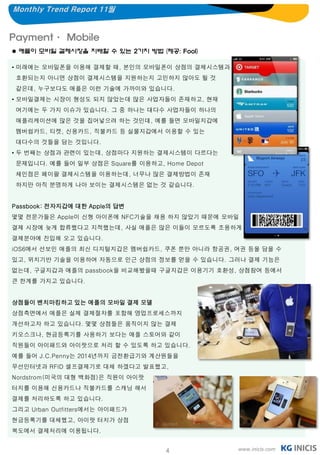 Monthly Trend Report 11월


Payment· Mobile
 애플이 모바일 결제시장을 지배할 수 있는 2가지 방법 (제공: Fool)

• 미래에는 모바일폰을 이용해 결제할 때, 본인의 모바일폰이 상점의 결제시스템과
 호환되는지 아니면 상점이 결제시스템을 지원하는지 고민하지 않아도 될 것
 같은데, 누구보다도 애플은 이런 기술에 가까이와 있습니다.
• 모바일결제는 시장이 형성도 되지 않았는데 많은 사업자들이 존재하고, 현재
 여기에는 두 가지 이슈가 있습니다. 그 중 하나는 대다수 사업자들이 하나의
 애플리케이션에 많은 것을 집어넣으려 하는 것인데, 예를 들면 모바일지갑에
 멤버쉽카드, 티켓, 신용카드, 직불카드 등 실물지갑에서 이용할 수 있는
 대다수의 것들을 담는 것입니다.
• 두 번째는 상점과 관련이 있는데, 상점마다 지원하는 결제시스템이 다르다는
 문제입니다. 예를 들어 일부 상점은 Square를 이용하고, Home Depot
 체인점은 페이팔 결제시스템을 이용하는데, 너무나 많은 결제방법이 존재
 하지만 아직 분명하게 나아 보이는 결제시스템은 없는 것 같습니다.


Passbook: 전자지갑에 대한 Apple의 답변
몇몇 전문가들은 Apple이 신형 아이폰에 NFC기술을 채용 하지 않았기 때문에 모바일
결제 시장에 늦게 합류했다고 지적했는데, 사실 애플은 많은 이들이 모르도록 조용하게
결제분야에 진입해 오고 있습니다.
iOS6에서 선보인 애플의 최신 디지털지갑은 멤버쉽카드, 쿠폰 뿐만 아니라 항공권, 여권 등을 담을 수
있고, 위치기반 기술을 이용하여 자동으로 인근 상점의 정보를 얻을 수 있습니다. 그러나 결제 기능은
없는데, 구글지갑과 애플의 passbook을 비교해봤을때 구글지갑은 이용기기 호환성, 상점참여 등에서
큰 한계를 가지고 있습니다.


상점들이 벤치마킹하고 있는 애플의 모바일 결제 모델
상점측면에서 애플은 실제 결제절차를 포함해 영업프로세스까지
개선하고자 하고 있습니다. 몇몇 상점들은 움직이지 않는 결제
키오스크나, 현금등록기를 사용하기 보다는 애플 스토어와 같이
직원들이 아이패드와 아이팟으로 처리 할 수 있도록 하고 있습니다.
예를 들어 J.C.Penny는 2014년까지 금전환급기와 계산원들을
무선인터넷과 RFID 셀프결제기로 대체 하겠다고 발표했고,
Nordstrom(미국의 대형 백화점)은 직원이 아이팟
터치를 이용해 신용카드나 직불카드를 스캐닝 해서
결제를 처리하도록 하고 있습니다.
그리고 Urban Outfitters에서는 아이패드가
현금등록기를 대체했고, 아이팟 터치가 상점
복도에서 결제처리에 이용됩니다.


                                    4           www.inicis.com
 