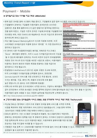 Monthly Trend Report 11월


Payment· Mobile
 모바일지갑 또는 디지털 지갑 (제공: eMarketer)


• 현재 많은 모바일 결제 시스템이 개발 중이고, 구글월렛과 같은 일부 시스템은 서비스되고 있습니다.
• 구글월렛의 관계자는 구글윌렛 이용자들이 온라인이든 오프라인
  상점이든 폰을 통해 월렛서비스가 같은 방법으로 동작하길 원한다는
  것을 알게 되었고, 구글은 기존의 온라인 구글체크아웃을 구글월렛으로
  리브랜딩 하여, 어떤 디바이스와 채널에서든 하나의 지갑으로 편리하게
  동작하도록 꾀하고 있습니다.
• 지난 5월 Catapult Marketing회사가 조사한 자료에 따르면, 미국
  소비자들은 모바일지갑의 이용에 있어서 '편리함’이 가장 중요하다고
  생각하고 있습니다.
• 이 분야의 다른 주요플레이어들인 페이팔, 아메리칸 익스프레스
‘Serve’(페이팔의 경쟁자), 비자 V.me는 디지털지갑으로서의 기능을
   할 수 있는데 페이팔의 관계자는 자사의 비전이 단순이 모바일결제에
  국한된 것이 아니라 돈과 지갑을 새로운 시점으로 보면서, 이용자들이
  이용하는 정보의 원천과 다양한 계정을 연결하는 것을 지갑으로
  생각한다고 주장 했습니다.
• 컨설팅회사 AlixPartners가 2011년 4Q에 수행한 조사에 따르면,
  미국 소비자들은 디지털지갑을 선택함에 있어서, 전문은행
  (primary bank)의 서비스를 가장 선호한다고 주장 했는데, 선호도
  수치는 페이팔, 구글, 페이스북, 애플의 선호도에 비해 훨씬
  높은 편입니다.(이 결과는 모든 연령대에 동일함)
• 아멕스와 비자와 같이 오프라인에서 시작한 회사나, 구글이나 페이팔과
  같이 온라인에서 시작한 회사들은 모바일 영역에 진입하기 전에 멀티채널로 접근 하는 것이 좋을 수 있으며,
  이용자들이 쉽게 사용할 수 있는 유용한 솔루션을 제공하도록 노력해야 합니다.
출처: http://www.emarketer.com/Article.aspx?R=1009407

 고정수수료만 받는 모바일결제 서비스 EMU, 유럽 17개국에 서비스 제공 (제공: Techcrunch)

• 지난달 EMU는 영국에서 고정수수료 모델의 모바일 결제 서비스를 시작한 이후에,
  시장을 확대하여 유럽 16개국에서 서비스한다고 발표했습니다. (사실 현재 하루에
   65%이상의 가맹점 등록이 유럽 밖에서 이뤄지고 있습니다.)
• EMU의 클라우드 기반 시스템은 모바일폰과 테블릿, 데스크탑PC에서 작동하며,
  판매자는 온라인에서 등록을 마친 후 판매자가 원하는 기기에서 이용자가 금융정보를
  직접 입력하도록 하거나 (신규 이용자만 해당), 이용자에게 결제처리를 위한 링크를
  전송하는 것을 카드결제 처리를 할 수 있습니다.
• 가맹점은 처음 등록 시 1.250유로를 지불하면 추가비용 없이 서비스를 이용할 수 있고, 거래건수와
  상관없이 월 6.50유로만 지불하면 됩니다.
출처: http://techcrunch.com/2012/10/31/flat-fee-mobile-payments-startup-emu-expands-beyond-u-k-now-accepting-card-payments-in-17-european-countries/



                                                                                7                                     www.inicis.com
 