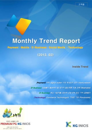 고객용




   Monthly Trend Report
Payment·Mobile·E-Business·Social Media ·Technology


                    (2013. 02)


                                                     Inside Trend




                   [Payment] 아직 digital wallet 시장 형성되지 않아 (Venturebeat)

               [E-Business] 상점들이 활용해야 할 13가지 할인쿠폰 이용 전략 (Mashable)

                      [E-Business] 중소 사업자들, 트위터 유용성에 회의 가져 (ZDNET)

                 [Technology] Commerce Technology는 거대한 기회 (Pandodaily)
 