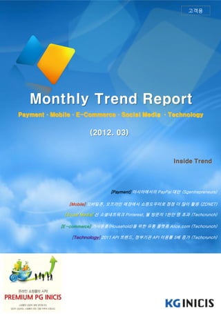고객용




   Monthly Trend Report
Payment·Mobile·E-Commerce·Social Media ·Technology


                      (2012. 03)


                                                        Inside Trend




                              [Payment] 아시아에서의 PayPal 대안 (Sgentrepreneurs)

              [Mobile] 모바일폰, 오프라인 매장에서 쇼핑도우미로 점점 더 많이 활용 (ZDNET)

            [Social Media] 신 소셜네트워크 Pinterest, 월 방문자 1천만 명 초과 (Techcrunch)

           [E-commerce] 가사용품(Household)을 위한 유통 플랫폼 Alice.com (Techcrunch)

               [Technology] 2011 API 트렌드, 정부기관 API 이용률 5배 증가 (Techcrunch)
 