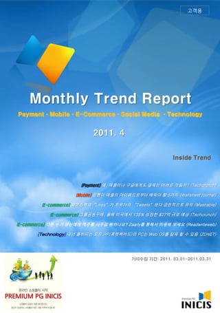 고객용




    Monthly Trend Report
Payment·Mobile·E-Commerce·Social Media ·Technology


                           2011. 4

                                                          Inside Trend



                       (Payment] 왜, 애플이나 구글에게도 결제는 어려운 것일까? (Techcrunch)

                     (Mobile] 은행이 애플의 아이패드로부터 배워야 할 5가지 (Wallstreet journal)

         (E-commerce] 페이스북의‚Likes‛가 트위터의 ‚Tweets‛보다 금전적으로 유익 (Mashable)

            (E-commerce] 그룹공동구매, 올해 미국에서 138% 성장한 $27억 규모 예상 (Techcrunch)

(E-commerce] 다른 누가 당신에게 맥주를 사주길 원하나요? Zaarly를 통해서 이용해 보세요 (Readwriteweb)

       [Technology] 내년 출하되는 모든 HP(휴렛팩커드)의 PC는 Web OS를 탑재 할 수 있음 (ZDNET)




                                          기사수집 기간: 2011. 03.01~2011.03.31
 