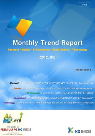 고객용




        Monthly Trend Report
    Payment·Mobile·E-Commerce·Social Media ·Technology


                             (2012. 05)


                                                            Inside Trend




     [Payment] 마스터카드 설문, 대중교통 이용자들 근거리 비접촉 결제 수단 원해 (제공: Epaymentnews)

         [Mobile] 영화티켓 판매사 Fandango, 모바일에서 판매량 127% 증가 (제공: Mobilecommerced)

                    [E-commerce] E-commerce가 선불카드 이용 활성화에 큰 영향 (제공: ZDNET)

        [Technology] 웨어러블 컴퓨팅(wearable computing)이 플랫폼 전쟁 강화 (제공: Techcrunch)

[Technology] 영국에서 단지 6%만의 TV앱을, 모바일TV는 12%, 19%만이 3D 기술을 원해 (제공: Techcrunch)
 
