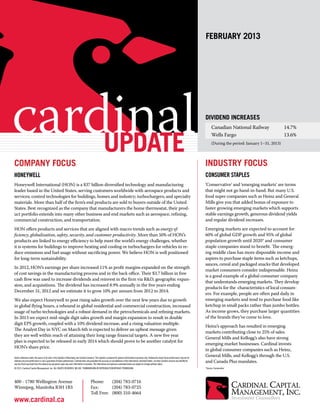 february 2013




cardinal
    update
                                                                                                                                                                                                                    Dividend Increases
                                                                                                                                                                                                                          Canadian National Railway 	
                                                                                                                                                                                                                          Wells Fargo 	
                                                                                                                                                                                                                          (During the period: January 1–31, 2013)
                                                                                                                                                                                                                                                                    14.7%
                                                                                                                                                                                                                                                                    13.6%




Company Focus                                                                                                                                                                                                       Industry Focus
Honeywell                                                                                                                                                                                                           Consumer Staples
Honeywell International (HON) is a $37 billion diversified technology and manufacturing                                                                                                                             ‘Conservative’ and ‘emerging markets’ are terms
leader based in the United States, serving customers worldwide with aerospace products and                                                                                                                          that might not go hand-in-hand. But many U.S.
services; control technologies for buildings, homes and industry; turbochargers; and specialty                                                                                                                      food super companies such as Heinz and General
materials. More than half of the firm’s end products are sold to buyers outside of the United                                                                                                                       Mills give you that added bonus of exposure to
States. Best recognized as the company that manufacturers the home thermostat, their prod-                                                                                                                          faster growing emerging markets which supports
uct portfolio extends into many other business and end markets such as aerospace, refining,                                                                                                                         stable earnings growth, generous dividend yields
commercial construction, and transportation.                                                                                                                                                                        and regular dividend increases.
HON offers products and services that are aligned with macro trends such as energy ef-                                                                                                                              Emerging markets are expected to account for
ficiency, globalization, safety, security, and customer productivity. More than 50% of HON’s                                                                                                                        60% of global GDP growth and 95% of global
products are linked to energy efficiency to help meet the world’s energy challenges, whether                                                                                                                        population growth until 2020* and consumer
it is systems for buildings to improve heating and cooling or turbochargers for vehicles to re-                                                                                                                     staple companies stand to benefit. The emerg-
duce emissions and fuel usage without sacrificing power. We believe HON is well positioned                                                                                                                          ing middle class has more disposable income and
for long-term sustainability.                                                                                                                                                                                       aspires to purchase staple items such as ketchups,
                                                                                                                                                                                                                    sauces, cereal and packaged snacks that developed
In 2012, HON’s earnings per share increased 11% as profit margins expanded on the strength
                                                                                                                                                                                                                    market consumers consider indispensable. Heinz
of cost savings in the manufacturing process and in the back office. Their $3.7 billion in free
                                                                                                                                                                                                                    is a good example of a global consumer company
cash flow was used to increase dividends and reinvest in the firm via R&D, geographic expan-
                                                                                                                                                                                                                    that understands emerging markets. They develop
sion, and acquisitions. The dividend has increased 8.9% annually in the five years ending
                                                                                                                                                                                                                    products for the characteristics of local consum-
December 31, 2012 and we estimate it to grow 10% per annum from 2012 to 2014.
                                                                                                                                                                                                                    ers. For example, people are often paid daily in
We also expect Honeywell to post rising sales growth over the next few years due to growth                                                                                                                          emerging markets and tend to purchase food like
in global flying hours, a rebound in global residential and commercial construction, increased                                                                                                                      ketchup in small packs rather than jumbo bottles.
usage of turbo technologies and a robust demand in the petrochemicals and refining markets.                                                                                                                         As income grows, they purchase larger quantities
In 2013 we expect mid-single digit sales growth and margin expansion to result in double                                                                                                                            of the brands they’ve come to love.
digit EPS growth, coupled with a 10% dividend increase, and a rising valuation multiple.
                                                                                                                                                                                                                    Heinz’s approach has resulted in emerging
The Analyst Day in NYC on March 6th is expected to deliver an upbeat message given
                                                                                                                                                                                                                    markets contributing close to 25% of sales.
they are well within reach of attaining their long range financial targets. A new five year
                                                                                                                                                                                                                    General Mills and Kellogg’s also have strong
plan is expected to be released in early 2014 which should prove to be another catalyst for
                                                                                                                                                                                                                    emerging market businesses. Cardinal invests
HON’s share price.
                                                                                                                                                                                                                    in global consumer companies such as Heinz,
Unless otherwise noted, the source of all data in this Update is Bloomberg and Cardinal research. This Update is prepared for general informational purposes only. Statements about future performance may not be
                                                                                                                                                                                                                    General Mills, and Kellogg’s through the U.S.
realized and past performance is not a guarantee of future performance. Cardinal does not guarantee the accuracy or completeness of the information contained herein, nor does Cardinal assume any liability for
any loss that may result from the reliance by any person upon any such information or opinions. The information and opinions contained herein are subject to change without notice.
                                                                                                                                                                                                                    and Canada Plus mandates.
© 2013, Cardinal Capital Management, Inc. ALL RIGHTS RESERVED. NO USE, TRANSMISSION OR REPRODUCTION WITHOUT PERMISSION.                                                                                             *Source: Euromonitor




400 - 1780 Wellington Avenue                                                               Phone:	     (204) 783-0716
Winnipeg, Manitoba R3H 1B3                                                                 Fax: 	      (204) 783-0725
                                                                                           Toll Free:	 (800) 310-4664
www.cardinal.ca
 
