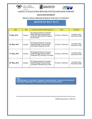 azMEEl iN aSSoCiaTioN WiTH abu NayyaN aND SauDi TuMPaNE
ES&H DEParTMENT
WEEkly Walk THrougH SCHEDulE for 098 C-58 ProjECT
MoNTH of May 2015
Note:
ES&H Manager + Construction / Manager / Superintendents / Supervisors shall attend
the Weekly walkthrough for immediate action and site improvement.
ES&H Department: 098-C58
Date Day Contractor and RC Representative Time Location
3rd
May, 2015 Sunday
RC Representative & Contractor
ES&H Manager Dawood Akbar
Contractor Electrical QC Engineer
ShivaJi Dutta
07:30 am –08:30 am
Lay down area/
Construction Site
10th
May, 2015 Sunday
RC Representative & Contractor
ES&H Manager Dawood Akbar
And Electric Engineer Ahmad
07:30 am –08:30 am
Lay down area/
Construction Site
17th
May, 2015 Sunday
RC Representative & Contractor
ES&H Manager Dawood Akbar
Contractor QC Civil Eng Cris Velez
07:30 am –08:30 am
Lay down area/
Construction Site
24th
May, 2015 Sunday
RC Representative & Contractor
ES&H Manager Dawood Akbar
Contractor Instrument Eng. Wali
07:30 am –08:30 am
Lay down area/
Construction Site
 