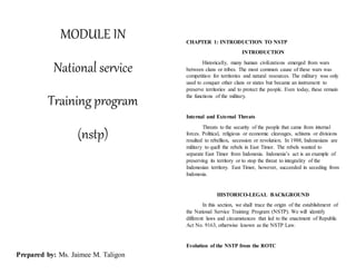 MODULE IN
National service
Training program
(nstp)
Prepared by: Ms. Jaimee M. Taligon
CHAPTER 1: INTRODUCTION TO NSTP
INTRODUCTION
Historically, many human civilizations emerged from wars
between clans or tribes. The most common cause of these wars was
competition for territories and natural resources. The military was only
used to conquer other clans or states but became an instrument to
preserve territories and to protect the people. Even today, these remain
the functions of the military.
Internal and External Threats
Threats to the security of the people that came from internal
forces. Political, religious or economic cleavages, schisms or divisions
resulted to rebellion, secession or revolution. In 1988, Indonesians are
military to quell the rebels in East Timor. The rebels wanted to
separate East Timor from Indonesia. Indonesia’s act is an example of
preserving its territory or to stop the threat to integrality of the
Indonesian territory. East Timor, however, succeeded in seceding from
Indonesia.
HISTORICO-LEGAL BACKGROUND
In this section, we shall trace the origin of the establishment of
the National Service Training Program (NSTP). We will identify
different laws and circumstances that led to the enactment of Republic
Act No. 9163, otherwise known as the NSTP Law.
Evolution of the NSTP from the ROTC
 