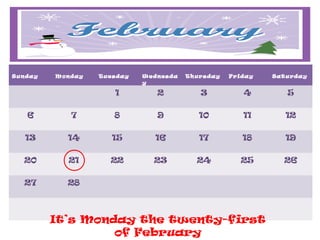 Sunday   Monday   Tuesday   Wednesda   Thursday   Friday   Satu rday
                            y

                     1         2          3          4        5

   6        7        8         9          10         11       12

   13      14        15        16         17         18       19

  20       21       22        23         24         25        26

  27       28



         It’s Monday the twenty-first
                  of February
 