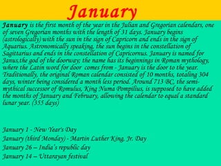 JanuaryJanuary is the first month of the year in the Julian and Gregorian calendars, one
of seven Gregorian months with the length of 31 days. January begins
(astrologically) with the sun in the sign of Capricorn and ends in the sign of
Aquarius. Astronomically speaking, the sun begins in the constellation of
Sagittarius and ends in the constellation of Capricornus. January is named for
Janus,the god of the doorway; the name has its beginnings in Roman mythology,
where the Latin word for door comes from - January is the door to the year.
Traditionally, the original Roman calendar consisted of 10 months, totaling 304
days, winter being considered a month less period. Around 713 BC, the semi-
mythical successor of Romulus, King Numa Pompilius, is supposed to have added
the months of January and February, allowing the calendar to equal a standard
lunar year. (355 days)
January 1 - New Year's Day
January (third Monday) - Martin Luther King, Jr. Day
January 26 – India’s republic day
January 14 – Uttarayan festival
 