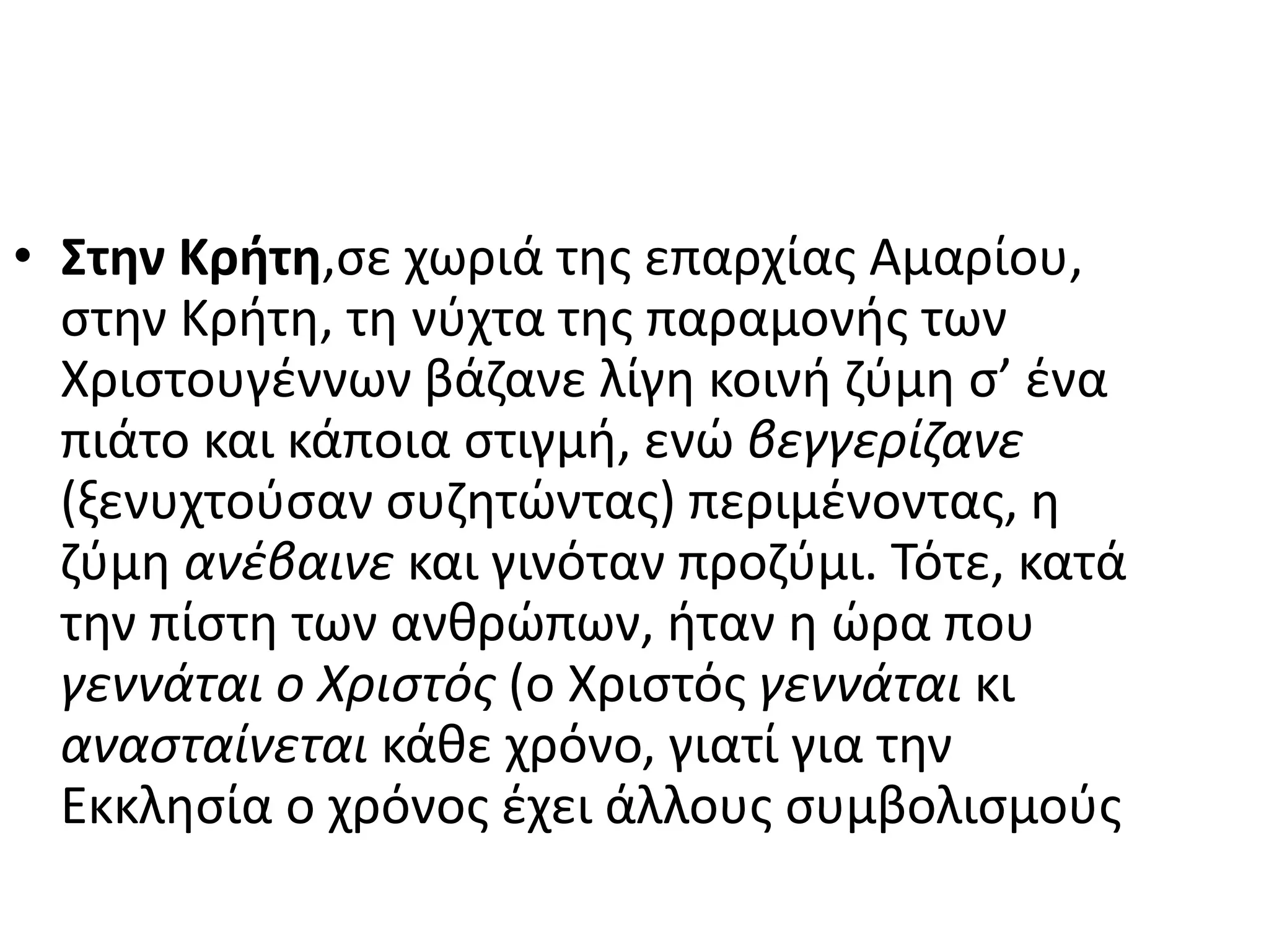 • Στην Κρήτη,σε χωριά της επαρχίας Αμαρίου,
στην Κρήτη, τη νύχτα της παραμονής των
Χριστουγέννων βάζανε λίγη κοινή ζύμη σ’ ένα
πιάτο και κάποια στιγμή, ενώ βεγγερίζανε
(ξενυχτούσαν συζητώντας) περιμένοντας, η
ζύμη ανέβαινε και γινόταν προζύμι. Τότε, κατά
την πίστη των ανθρώπων, ήταν η ώρα που
γεννάται ο Χριστός (ο Χριστός γεννάται κι
ανασταίνεται κάθε χρόνο, γιατί για την
Εκκλησία ο χρόνος έχει άλλους συμβολισμούς
 