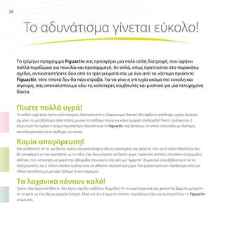 10

Το αδυνάτισμα γίνεται εύκολο!
Το τρίμηνο πρόγραμμα Figuactiv σας προσφέρει μια πολύ απλή διατροφή, που αφήνει
πολλά περιθώρια για ποικιλία και προσαρμογή. Αν απλά, όπως προτείνεται στο παρακάτω
σχέδιο, αντικαταστήσετε δύο από τα τρία γεύματά σας με ένα από τα νόστιμα προϊόντα
Figuactiv, τότε τίποτα δεν θα πάει στραβά. Για να γίνει η επιτυχία ακόμα πιο εύκολη και
σίγουρη, σας αποκαλύπτουμε εδώ τις καλύτερες συμβουλές και μυστικά για μία πετυχημένη
δίαιτα.

Πίνετε πολλά υγρά!
Τα πολλά υγρά είναι πάντα καλό στοιχείο, ιδιαίτερα κατά τη διάρκεια μια δίαιτας! Μια άφθονη πρόσληψη υγρών διεγείρει
όχι μόνο το μεταβολισμό, αλλά επίσης μειώνει το αίσθημα πείνας και κάνει όμορφη επιδερμίδα! Πίνετε τουλάχιστον 2
λίτρα νερό την ημέρα ή ακόμη περισσότερο. Ιδανικό είναι το Figuactiv τσάι βοτάνων, το οποίο κατευνάζει με ιδιαίτερη
αποτελεσματικότητα το αίσθημα της πείνας.

Καμία απαγόρευση!
Εάν αισθάνεστε ότι σε μια δίαιτα, πρέπει να εγκαταλείψετε όλα τα αγαπημένα σας φαγητά, τότε κατά πάσα πιθανότητα δεν
θα καταφέρετε να την κρατήσετε ως το τέλος. Εάν δεν μπορείτε να ζήσετε χωρίς τηγανητές πατάτες, σοκολάτα ή κρεμώδεις
σάλτσες, τότε επιτρέψτε μια φορά την εβδομάδα στον εαυτό σας από μια “αμαρτία”. Σημαντικό είναι βέβαια αυτό να το
εξισορροπείτε, και ο πλέον εύκολος τρόπος είναι να αθλείστε περισσότερη ώρα. Ένα χαρακτηριστικό παράδειγμα είναι μια
πλάκα σοκολάτας με μία ώρα τρέξιμο ή κάτι παρόμοιο.

Τα λαχανικά κάνουν καλό!
Τρώτε όσα λαχανικά θέλετε, δεν έχουν σχεδόν καθόλου θερμίδες! Αν τα ωμά λαχανικά σας φαίνονται βαρετά, μπορείτε
να τα φάτε με ένα dip με χαμηλά λιπαρά. Αλλά και στις Figuactiv σούπες ταιριάζουν πολύ και εμπλουτίζουν το Figuactiv
γεύμα σας.

 