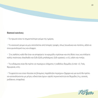 19

Βασικοί κανόνες:
Το πρωινό είναι το σημαντικότερο γεύμα της ημέρας.
Το κανονικό γεύμα να μην αποτελείται από λιπαρές τροφές, όπως λουκάνικα και πατάτες, αλλά να
είναι φυσιολογικό έως και ελαφρύ.
 Στις σαλάτες καλό θα ήταν να αποφύγετε τα κρεμώδη ντρέσινγκ και στη θέση τους να επιλέγετε
καλής ποιότητας ελαιόλαδο και ξύδι (ξύδι μπαλσάμικο, ξύδι κρασιού, κ.τ.λ.), αλάτι και πιπέρι.
Τα ενδιάμεσα σνακ θα πρέπει να περιέχουν ελάχιστες ή καθόλου θερμίδες (Linée +3, Tσάι,
Φρυγανιά, κτλ.).
Τα φρούτα ενώ είναι πλούσια σε βιταμίνες παράλληλα περιέχουν ζάχαρα και για αυτό θα πρέπει
να καταναλώνονται με μέτρο, ειδικά όσα έχουν υψηλή περιεκτικότητα σε θερμίδες (π.χ. ανανάς,
ροδάκινο, σταφύλια).

 