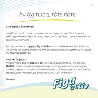3

Αν όχι τώρα, τότε πότε;
Δεν υπάρχουν δικαιολογίες!
Καλή Χρονιά, με νέα ξεκινήματα που στέφονται μόνο με επιτυχία! Κάντε δυναμική
εκκίνηση στο νέο έτος θέτοντας νέους στόχους και δώστε ώθηση στον εαυτό σας και στο
σώμα σας να ανανεωθεί!
Σας παρουσιάζουμε το τρίμηνο Figuactiv-Set σε τιμή που θα σας εκπλήξει! Απίστευτο;
Όχι μόνο το κόστος είναι φανταστικό αλλά σας προσφέρουμε και 1000 PW με την αγορά
του τρίμηνο Figuactiv-Set.
Ναι, καλά διαβάσατε!
Αγοράζοντας το τρίμηνο Figuactiv-Set είστε κερδισμένοι πολλαπλά! Γιατί αποκτάτε
1000PW εύκολα, μπαίνετε σε ένα ολοκληρωμένο πρόγραμμα υγιεινής διατροφής και
επιπλέον ανεβαίνετε στο πρώτο επίπεδο του μεγάλου LR διαγωνισμού μας τον Ιανουάριο,
εξασφαλίζοντας πλούσια δώρα, όπως το LR WORLD CUP Perfume Set.
Ξεκινάμε;

 