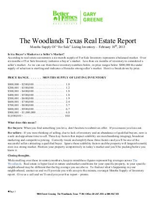 The Woodlands Texas Real Estate Report
                         Months Supply Of “For Sale” Listing Inventory – February 10th, 2013

Is it a Buyer’s Market or a Seller’s Market?
According to real estate economists a six-month supply of For Sale Inventory represents a balanced market. Over
six months of For Sale Inventory indicates a buyer’s market. Less than six months of inventory in considered a
seller’s market. As we can see from these inventory numbers below, in price ranges below $800,000 the under
supply of selection is startling and indicates a Hercules strong seller’s market. Here’s a break down by price.

PRICE RANGE. . . . . . MONTHS SUPPLY OF LISTING INVENTORY

$000,000 – $200,000 . . . . . . . . . . . . . . . . . . . . 1.0
$200,001 – $300,000 . . . . . . . . . . . . . . . . . . . . 1.2
$300,001 – $400,000 . . . . . . . . . . . . . . . . . . . . 1.8
$400,001 – $500,000 . . . . . . . . . . . . . . . . . . . . 1.8
$500,001 – $600,000 . . . . . . . . . . . . . . . . . . . . 1.9
$600,001 – $700,000 . . . . . . . . . . . . . . . . . . . . 2.4
$700,001 – $800,000 . . . . . . . . . . . . . . . . . . . . 3.7
$800,001 – $900,000 . . . . . . . . . . . . . . . . . . . . 6.7
$900,001 – $1,000,000 . . . . . . . . . . . . . . . . . . . 6.8
$1,000,001+ . . . . . . . . . . . . . . . . . . . . . . . . . . . 10.8

What does this mean?
For buyers: When you find something you love, don’t hesitate to submit an offer. If you snooze you lose out.
For sellers: If you were thinking of selling, due to lack of inventory and an abundance of qualified buyers, now is
a safe and opportune time to sell. Three key factors that impact salability are merchandising (staging), broadcast
marketing and competitive pricing. Correctly tweak and amplify these three factors and you’ll be one of the
successful sellers attracting a qualified buyer. Ignore these salability factors and the property will languish unsold,
even in a strong market. Position your property competitively in today’s market and you’ll be packing before you
know it.
Closing thoughts.
While mulling over these inventory numbers, keep in mind these figures represent big averages across The
Woodlands. Real estate is hyper local in nature and market conditions for your specific property, in your specific
neighborhood may be different that the big average you see above. To find out what’s happening in your
neighborhood, contact us and we’ll provide you with an up to the minute, on-target Months Supply of Inventory
report. Give us a call and we’ll send you your free report – pronto.




l Page 1
                                9000 Forest Crossing The Woodlands, Texas 77381 Office: 281.367.3531 or 800.932.7253
 