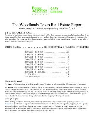 The Woodlands Texas Real Estate Report
Months Supply Of “For Sale” Listing Inventory – February 5th, 2014

Q. Is it a Seller’s Market? A. Yes.
According to real estate economists a six-month supply of For Sale Inventory represents a balanced market. Over
six months of For Sale Inventory indicates a buyer’s market. Less than six months of inventory in considered a
seller’s market. As we can see from these inventory numbers below we are locked into a Hercules strong seller’s
market. Here’s a break down by price.

PRICE RANGE. . . . . . . . . . . . . . . MONTHS SUPPLY OF LISTING INVENTORY
$000,000 – $200,000 . . . . . . . . . . . . . . . . . . . .
$200,001 – $300,000 . . . . . . . . . . . . . . . . . . . .
$300,001 – $400,000 . . . . . . . . . . . . . . . . . . . .
$400,001 – $500,000 . . . . . . . . . . . . . . . . . . . .
$500,001 – $600,000 . . . . . . . . . . . . . . . . . . . .
$600,001 – $700,000 . . . . . . . . . . . . . . . . . . . .
$700,001 – $800,000 . . . . . . . . . . . . . . . . . . . .
$800,001 – $900,000 . . . . . . . . . . . . . . . . . . . .
$900,001 – $1,000,000 . . . . . . . . . . . . . . . . . . .
$1,000,001+ . . . . . . . . . . . . . . . . . . . . . . . . . . .
All Price Ranges . . . . . . . . . . . . . . . . . . . . . . .

.07
1.0
1.1
1.6
1.4
2.6
3.9
4.0
3.5
7.8
1.6

What does this mean?
For buyers: When you find something you love, don’t hesitate to submit an offer. If you snooze you lose out.
For sellers: If you were thinking of selling, due to lack of inventory and an abundance of qualified buyers, now is
a safe and opportune time to sell. Three key factors that impact salability are merchandising (staging), massive
broadcast marketing and savvy pricing. Choose the best broker to help you position your property aggressively in
today’s market and you’ll sell your property for HIGHEST possible price and the BEST possible terms. Ignore
these salability factors even in a strong seller’s market the property will languish unsold.
Closing thoughts.
While mulling over these inventory numbers, keep in mind these figures represent big averages across The
Woodlands. Real estate is hyper local in nature and market conditions for your specific property, in your specific
neighborhood may be different that the big average you see above. To find out what’s happening in your
neighborhood, contact us and we’ll provide you with an up to the minute, on-target Months Supply of Inventory
report. Give us a call and we’ll send you your free report – pronto.
! Page 1
9000 Forest Crossing The Woodlands, Texas 77381 Office: 281.367.3531 or 800.932.7253

 