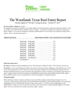 l Page 1
9000 Forest Crossing The Woodlands, Texas 77381 Office: 281.367.3531 or 800.932.7253
The Woodlands Texas Real Estate Report
Months Supply Of “For Sale” Listing Inventory – October 6th
, 2013
Q. Is it a Seller’s Market? A. Yes.
According to real estate economists a six-month supply of For Sale Inventory represents a balanced market. Over
six months of For Sale Inventory indicates a buyer’s market. Less than six months of inventory in considered a
seller’s market. As we can see from these inventory numbers below we are locked into a Hercules strong seller’s
market. Here’s a break down by price.
PRICE RANGE. . . . . . . . . . . . . . . MONTHS SUPPLY OF LISTING INVENTORY
$000,000 – $200,000 . . . . . . . . . . . . . . . . . . . . .07
$200,001 – $300,000 . . . . . . . . . . . . . . . . . . . . 1.3
$300,001 – $400,000 . . . . . . . . . . . . . . . . . . . . 1.4
$400,001 – $500,000 . . . . . . . . . . . . . . . . . . . . 2.2
$500,001 – $600,000 . . . . . . . . . . . . . . . . . . . . 2.5
$600,001 – $700,000 . . . . . . . . . . . . . . . . . . . . 3.8
$700,001 – $800,000 . . . . . . . . . . . . . . . . . . . . 3.8
$800,001 – $900,000 . . . . . . . . . . . . . . . . . . . . 5.6
$900,001 – $1,000,000 . . . . . . . . . . . . . . . . . . . 5.0
$1,000,001+ . . . . . . . . . . . . . . . . . . . . . . . . . . . 6.5
What does this mean?
For buyers: When you find something you love, don’t hesitate to submit an offer. If you snooze you lose out.
For sellers: If you were thinking of selling, due to lack of inventory and an abundance of qualified buyers, now is
a safe and opportune time to sell. Three key factors that impact salability are merchandising (staging), massive
broadcast marketing and savvy pricing. Choose the best broker to help you position your property aggressively in
today’s market and you’ll sell your property for HIGHEST possible price and the BEST possible terms. Ignore
these salability factors even in a strong seller’s market the property will languish unsold.
Closing thoughts.
While mulling over these inventory numbers, keep in mind these figures represent big averages across The
Woodlands. Real estate is hyper local in nature and market conditions for your specific property, in your specific
neighborhood may be different that the big average you see above. To find out what’s happening in your
neighborhood, contact us and we’ll provide you with an up to the minute, on-target Months Supply of Inventory
report. Give us a call and we’ll send you your free report – pronto.
 