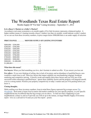 The Woodlands Texas Real Estate Report
                        Months Supply Of “For Sale” Listing Inventory – September 11 , 2012

Is it a Buyer’s Market or a Seller’s Market?
According to real estate economists a six-month supply of For Sale Inventory represents a balanced market. A
higher number means it’s leaning towards a buyer’s market, less than six months, would indicate a seller’s market.
As we can see from these inventory numbers, in price ranges below $900,000 there is an under supply of selection.

PRICE RANGE. . . . . . MONTHS SUPPLY OF LISTING INVENTORY

$000,000 – $200,000 . . . . . . . . . . . . . . . . . . . . 2.3
$200,001 – $300,000 . . . . . . . . . . . . . . . . . . . . 2.4
$300,001 – $400,000 . . . . . . . . . . . . . . . . . . . . 2.8
$400,001 – $500,000 . . . . . . . . . . . . . . . . . . . . 2.8
$500,001 – $600,000 . . . . . . . . . . . . . . . . . . . . 3.0
$600,001 – $700,000 . . . . . . . . . . . . . . . . . . . . 3.6
$700,001 – $800,000 . . . . . . . . . . . . . . . . . . . . 4.7
$800,001 – $900,000 . . . . . . . . . . . . . . . . . . . . 4.1
$900,001 – $1,000,000 . . . . . . . . . . . . . . . . . . . 9.6
$1,000,001+ . . . . . . . . . . . . . . . . . . . . . . . . . . . 13.5

What does this mean?
For buyers: When you find something you love, don’t hesitate to submit an offer. If you snooze you lose out.
For sellers: If you were thinking of selling, due to lack of inventory and an abundance of qualified buyers, now
would be a smart time to sell. Three key factors that impact salability are merchandising (staging), broadcast
marketing and competitive pricing. Correctly tweak and amplify these three factors and you’ll be one of the
successful sellers attracting a qualified buyer. Ignore these salability factors and the property will languish unsold,
even in a strong market. Position your property competitively in today’s market and you’ll be packing before you
know it.
Closing thoughts.
While mulling over these inventory numbers, keep in mind these figures represent big averages across The
Woodlands. Real estate is hyper local in nature and market conditions for your specific property, in your specific
neighborhood may be different that the big average you see above. To find out what’s happening in your
neighborhood, contact us and we’ll provide you with an up to the minute, on-target Months Supply of Inventory
report. Give us a call and we’ll send you your free report – pronto.




 Page 1
                                9000 Forest Crossing The Woodlands, Texas 77381 Office: 281.367.3531 or 800.932.7253
 