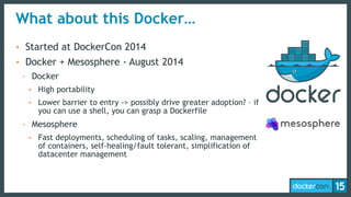What about this Docker…
• Started at DockerCon 2014
• Docker + Mesosphere - August 2014
- Docker
• High portability
• Lower barrier to entry -> possibly drive greater adoption? – if
you can use a shell, you can grasp a Dockerfile
- Mesosphere
• Fast deployments, scheduling of tasks, scaling, management
of containers, self-healing/fault tolerant, simplification of
datacenter management
 