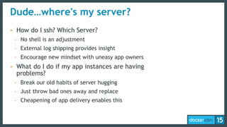 Dude…where's my server?
• How do I ssh? Which Server?
- No shell is an adjustment
- External log shipping provides insight
- Encourage new mindset with uneasy app owners
• What do I do if my app instances are having
problems?
- Break our old habits of server hugging
- Just throw bad ones away and replace
- Cheapening of app delivery enables this
 