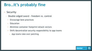 Bro…it’s probably fine
• Security
- Double edged sword - freedom vs. control
• Encourage best practices
• Education
• Minimize container footprint/attack vectors
• Shift/decentralize security responsibility to app teams
• App teams take over patching
 