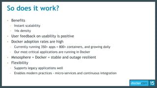So does it work?
• Benefits
- Instant scalability
- 14x density
• User feedback on usability is positive
• Docker adoption rates are high
- Currently running 350+ apps = 800+ containers, and growing daily
- Our most critical applications are running in Docker
• Mesosphere + Docker = stable and outage resilient
• Flexibility
- Supports legacy applications well
- Enables modern practices - micro-services and continuous integration
 