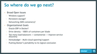 So where do we go next?
• Broad Open Issues
- Windows support?
- Persistent storage?
- Networking (SDN containers)?
• Organizational Goals
- Oracle ERP in Docker?
- Drive density - 1000’s of containers per blade
- Too many load balancers -> containerize -> improve service
discovery
- Honeybadger - Multi-cloud spanning/support
- Pushing Docker’s portability to its logical conclusion
 