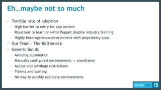 Eh…maybe not so much
• Terrible rate of adoption
- High barrier to entry for app owners
- Reluctant to learn or write Puppet despite industry training
- Highly heterogeneous environment with proprietary apps
• Our Team – The Bottleneck
• Generic Builds
- Avoiding automation
- Manually configured environments -> snowflakes
- Access and privilege restrictions
- Tickets and waiting
- No way to quickly replicate environments
 