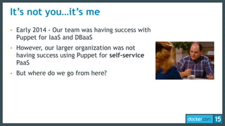 It’s not you…it’s me
• Early 2014 - Our team was having success with
Puppet for IaaS and DBaaS
• However, our larger organization was not
having success using Puppet for self-service
PaaS
• But where do we go from here?
 
