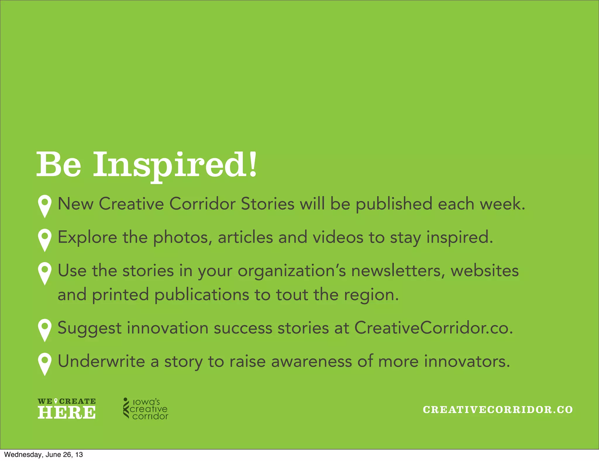 CREATIVECORRIDOR.CO
Be Inspired!
New Creative Corridor Stories will be published each week.
Explore the photos, articles and videos to stay inspired.
Use the stories in your organization’s newsletters, websites
and printed publications to tout the region.
Suggest innovation success stories at CreativeCorridor.co.
Underwrite a story to raise awareness of more innovators.
Wednesday, June 26, 13
 