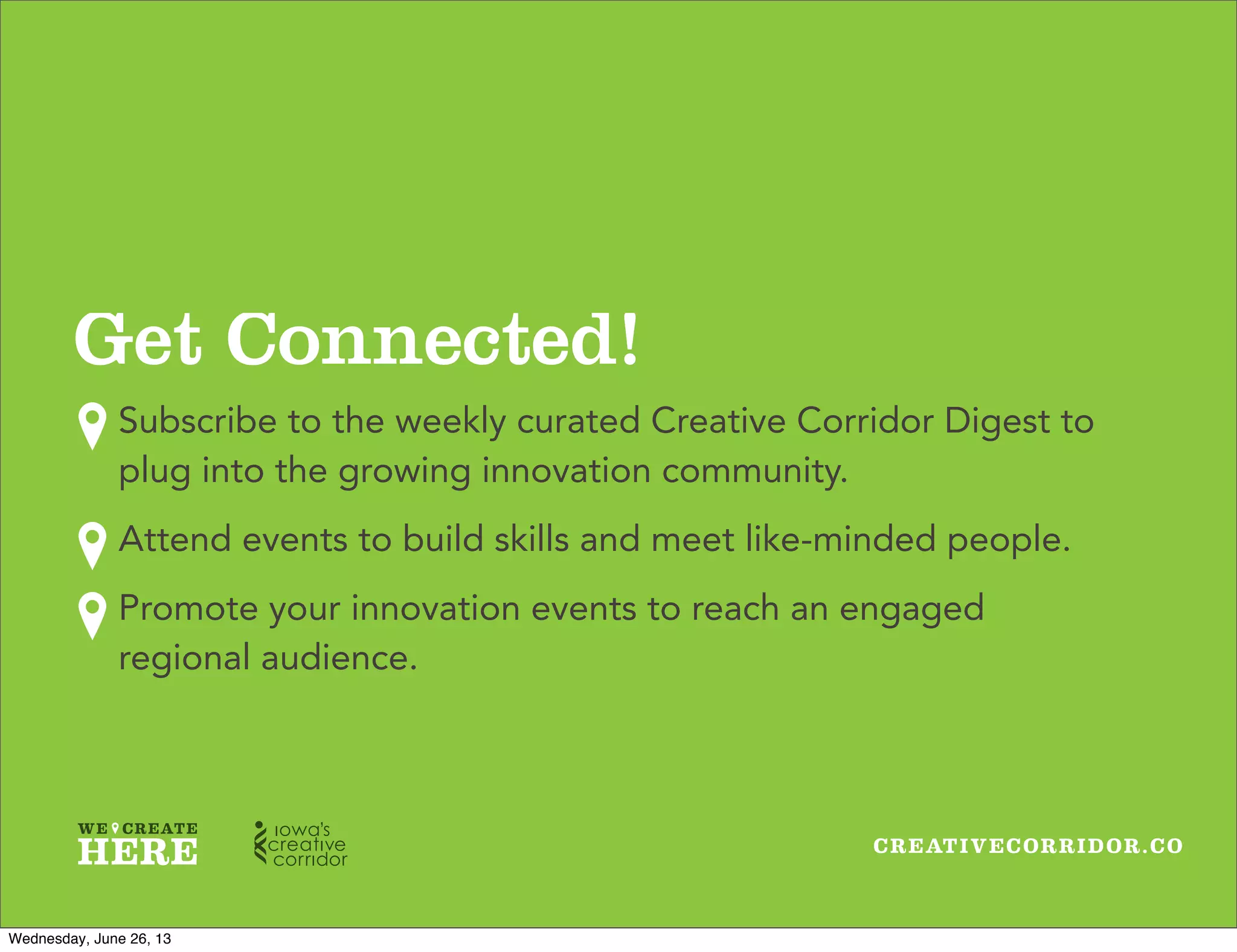 CREATIVECORRIDOR.CO
Get Connected!
Subscribe to the weekly curated Creative Corridor Digest to
plug into the growing innovation community.
Attend events to build skills and meet like-minded people.
Promote your innovation events to reach an engaged
regional audience.
Wednesday, June 26, 13
 