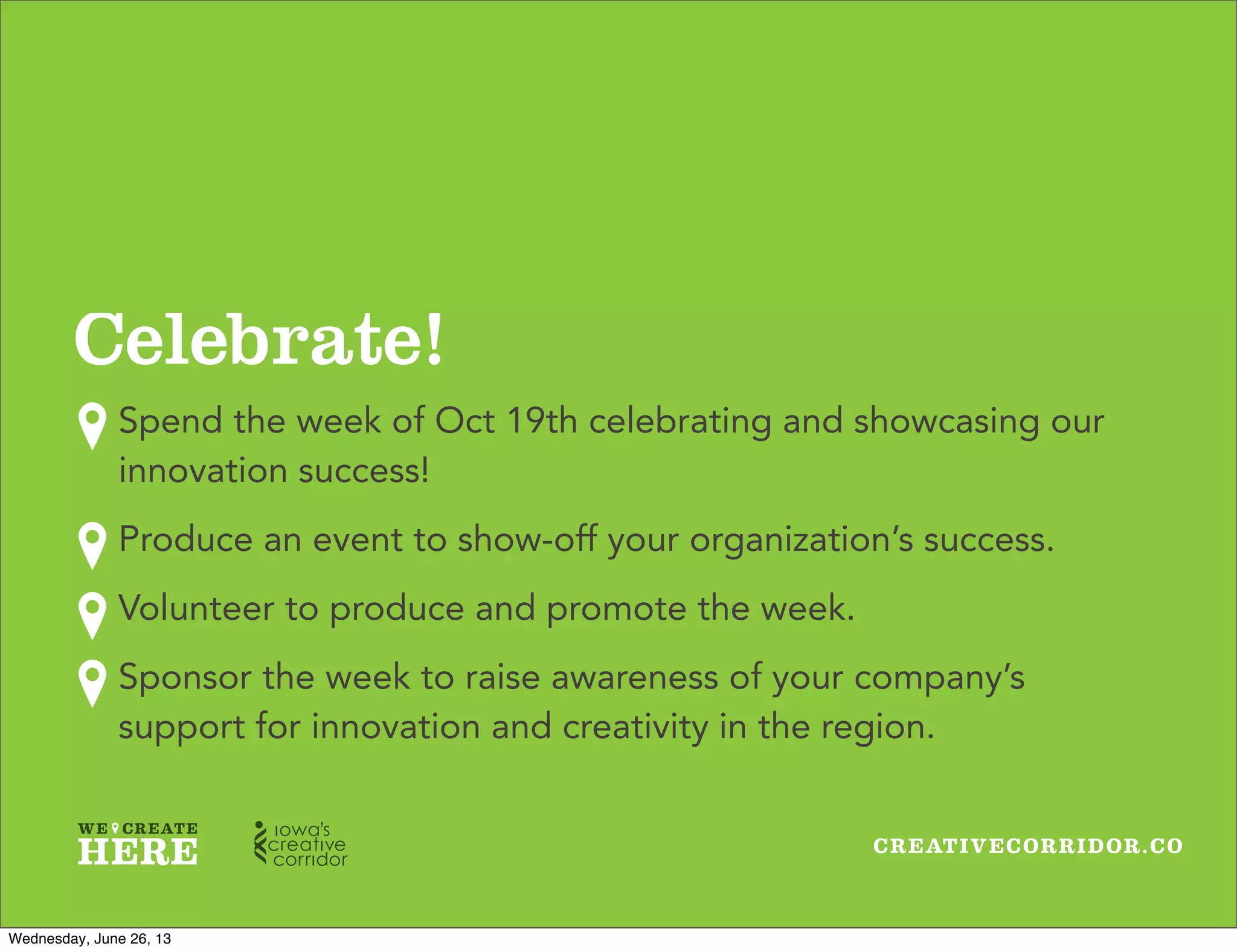 CREATIVECORRIDOR.CO
Celebrate!
Spend the week of Oct 19th celebrating and showcasing our
innovation success!
Produce an event to show-off your organization’s success.
Volunteer to produce and promote the week.
Sponsor the week to raise awareness of your company’s
support for innovation and creativity in the region.
Wednesday, June 26, 13
 
