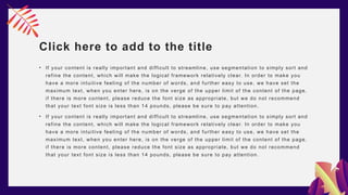 Click here to add to the title
• If your content is really important and difficult to streamline, use segmentation to simply sort and
refine the content, which will make the logical framework relatively clear. In order to make you
have a more intuitive feeling of the number of words, and further easy to use, we have set the
maximum text, when you enter here, is on the verge of the upper limit of the content of the page,
if there is more content, please reduce the font size as appropriate, but we do not recommend
that your text font size is less than 14 pounds, please be sure to pay attention.
• If your content is really important and difficult to streamline, use segmentation to simply sort and
refine the content, which will make the logical framework relatively clear. In order to make you
have a more intuitive feeling of the number of words, and further easy to use, we have set the
maximum text, when you enter here, is on the verge of the upper limit of the content of the page,
if there is more content, please reduce the font size as appropriate, but we do not recommend
that your text font size is less than 14 pounds, please be sure to pay attention.
 