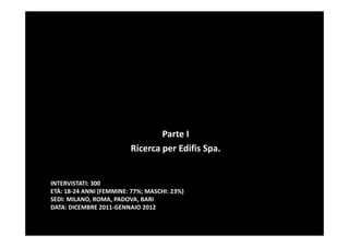 Parte I
                         Ricerca per Edifis Spa.


INTERVISTATI: 300
ETÀ: 18-24 ANNI (FEMMINE: 77%; MASCHI: 23%)
SEDI: MILANO, ROMA, PADOVA, BARI
DATA: DICEMBRE 2011-GENNAIO 2012
 