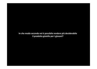 In che modo secondo voi è possibile rendere più desiderabile
             il prodotto gioiello per i giovani?
 