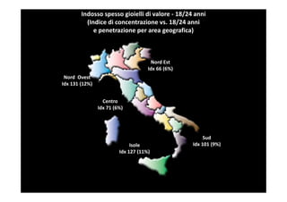 Indosso spesso gioielli di valore - 18/24 anni
          (Indice di concentrazione vs. 18/24 anni
             e penetrazione per area geografica)



                                      Nord Est
                                     Idx 66 (6%)
 Nord Ovest
Idx 131 (12%)


                  Centro
                Idx 71 (6%)




                                                        Sud
                              Isole                Idx 101 (9%)
                         Idx 127 (11%)
 