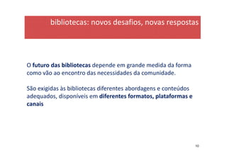 bibliotecas: novos desafios, novas respostas




O futuro das bibliotecas depende em grande medida da forma
como vão ao encontro das necessidades da comunidade.

São exigidas às bibliotecas diferentes abordagens e conteúdos
adequados, disponíveis em diferentes formatos, plataformas e
canais




                                                                10
 