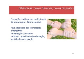bibliotecas: novos desafios, novas respostas


Formação contínua dos profissionais
de informação – fator essencial

•uso adequado das tecnologias
emergentes
•atualização constante
•atitude: capacidade de adaptação,
sentido de antecipação




                                                  11
 