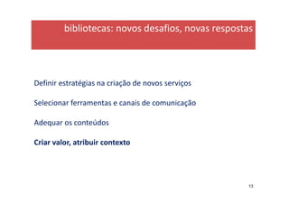 bibliotecas: novos desafios, novas respostas




Definir estratégias na criação de novos serviços

Selecionar ferramentas e canais de comunicação

Adequar os conteúdos

Criar valor, atribuir contexto




                                                   13
 