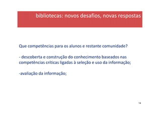 bibliotecas: novos desafios, novas respostas




Que competências para os alunos e restante comunidade?

- descoberta e construção do conhecimento baseados nas
competências críticas ligadas à seleção e uso da informação;

-avaliação da informação;




                                                               14
 
