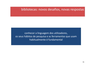 bibliotecas: novos desafios, novas respostas




        conhecer a linguagem dos utilizadores,
os seus hábitos de pesquisa e as ferramentas que usam
             habitualmente é fundamental




                                                        15
 