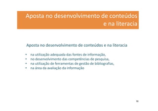 Aposta no desenvolvimento de conteúdos
                           e na literacia


Aposta no desenvolvimento de conteúdos e na literacia

•   na utilização adequada das fontes de informação,
•   no desenvolvimento das competências de pesquisa,
•   na utilização de ferramentas de gestão de bibliografias,
•   na área da avaliação da informação




                                                               18
 